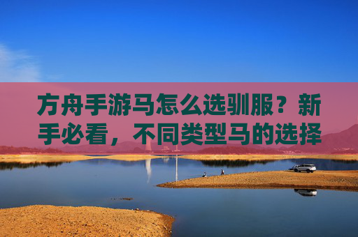 方舟手游马怎么选驯服？新手必看，不同类型马的选择与驯服技巧指南，方舟手游马怎么选驯服？新手必看，不同类型马的选择与驯服技巧指南