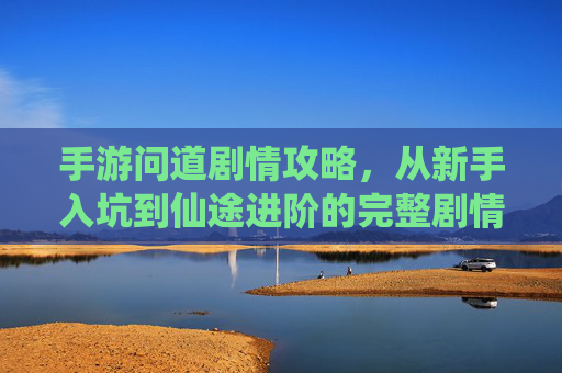 手游问道剧情攻略,从新手入坑到仙途进阶的完整剧情解析与任务指引