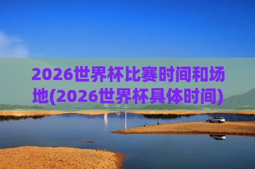2026世界杯比赛时间和场地(2026世界杯具体时间)2026世界杯比赛时间和场地，具体时间与场地安排