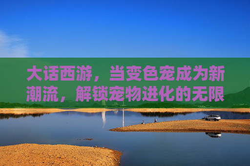 大话西游,当变色宠成为新潮流,解锁宠物进化的无限可能