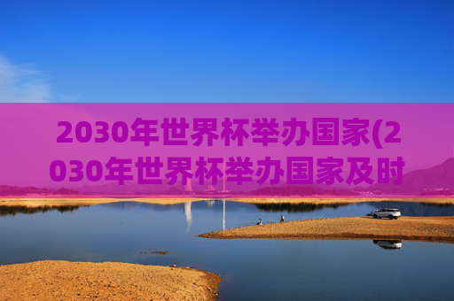 2030年世界杯举办国家(2030年世界杯举办国家及时间)