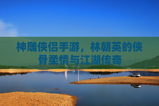 神雕侠侣手游，林朝英的侠骨柔情与江湖传奇