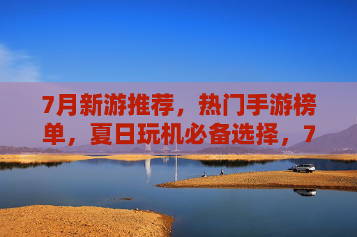 7月新游推荐，热门手游榜单，夏日玩机必备选择，7月新游推荐，热门手游榜单，夏日玩机必备选择