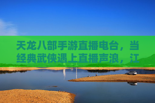 天龙八部手游直播电台,当经典武侠遇上直播声浪,江湖再续新传奇