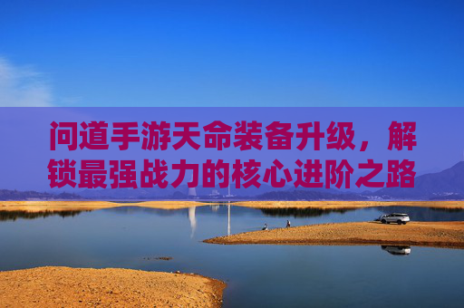 问道手游天命装备升级，解锁最强战力的核心进阶之路，问道手游天命装备升级，解锁最强战力核心进阶之路