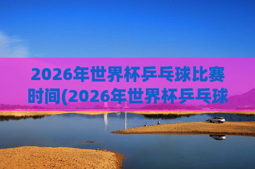2026年世界杯乒乓球比赛时间(2026年世界杯乒乓球比赛时间表)