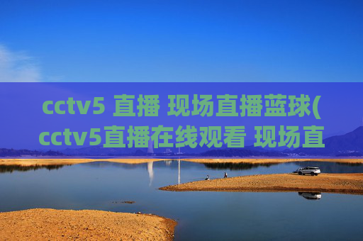 cctv5 直播 现场直播蓝球(cctv5直播在线观看 现场直播)CCTV5现场直播篮球赛事（在线观看直播）