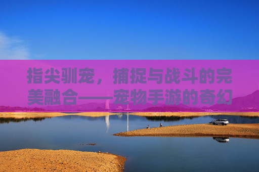 指尖驯宠，捕捉与战斗的完美融合——宠物手游的奇幻新纪元