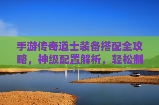 手游传奇道士装备搭配全攻略，神级配置解析，轻松制霸副本与PK战场
