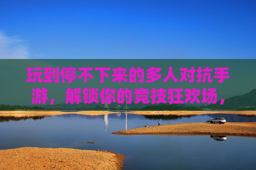 玩到停不下来的多人对抗手游,解锁你的竞技狂欢场,尽享策略与激情的极致碰撞