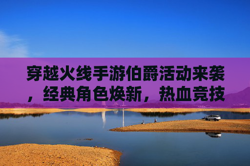 穿越火线手游伯爵活动来袭,经典角色焕新,热血竞技再燃!