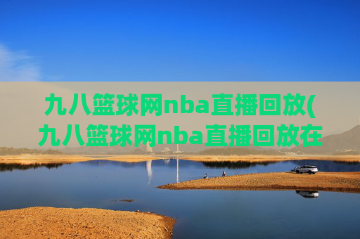 九八篮球网nba直播回放(九八篮球网nba直播回放在线观看)
