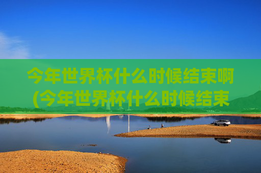 今年世界杯什么时候结束啊(今年世界杯什么时候结束啊英文)今年世界杯什么时候结束?(When does this years World Cup end?)
