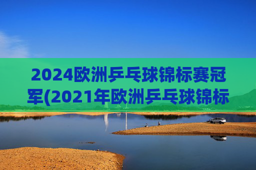 2024欧洲乒乓球锦标赛冠军(2021年欧洲乒乓球锦标赛)