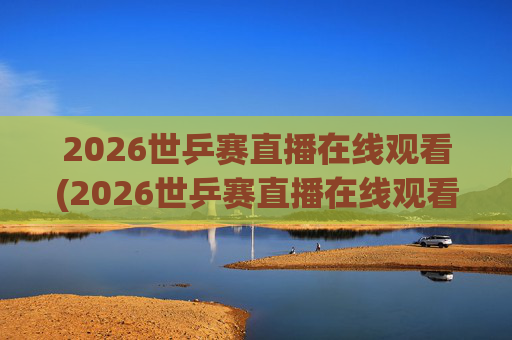 2026世乒赛直播在线观看(2026世乒赛直播在线观看女团比赛2026)2026世乒赛直播在线观看（女团比赛直播观看指南）