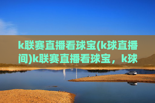 k联赛直播看球宝(k球直播间)k联赛直播看球宝，k球直播间，实时赛事直播