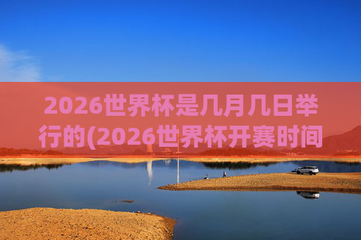2026世界杯是几月几日举行的(2026世界杯开赛时间)