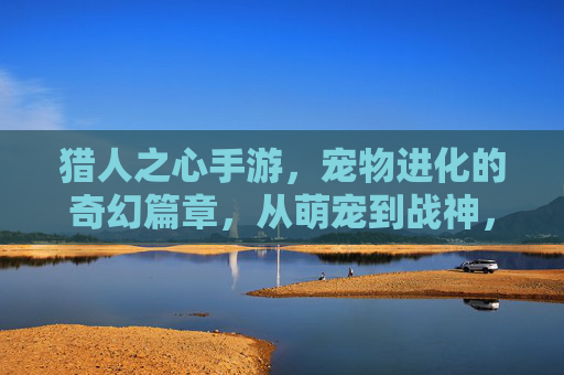猎人之心手游，宠物进化的奇幻篇章，从萌宠到战神，解锁专属羁绊与强大力量