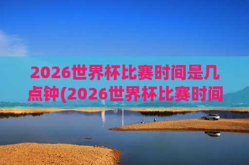 2026世界杯比赛时间是几点钟(2026世界杯比赛时间是几点钟开始)