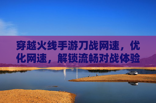 穿越火线手游刀战网速,优化网速,解锁流畅对战体验