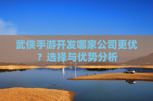 武侠手游开发哪家公司更优?选择与优势分析