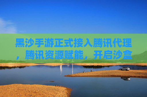 黑沙手游正式接入腾讯代理，腾讯资源赋能，开启沙盒新体验时代