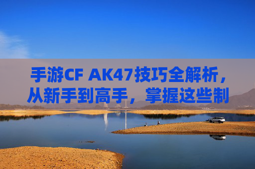 手游CF AK47技巧全解析，从新手到高手，掌握这些制胜秘籍，手游CF AK47技巧全解析，从新手到高手，掌握制胜秘籍