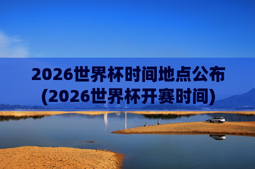 2026世界杯时间地点公布(2026世界杯开赛时间)