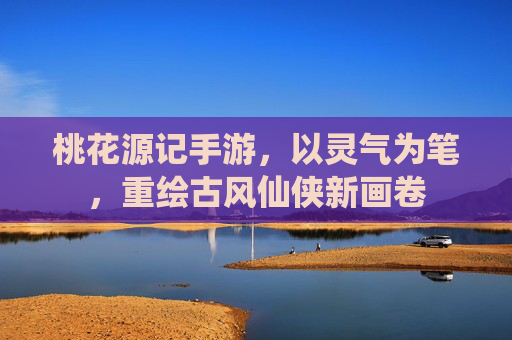 桃花源记手游,以灵气为笔,重绘古风仙侠新画卷