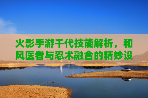 火影手游千代技能解析,和风医者与忍术融合的精妙设计