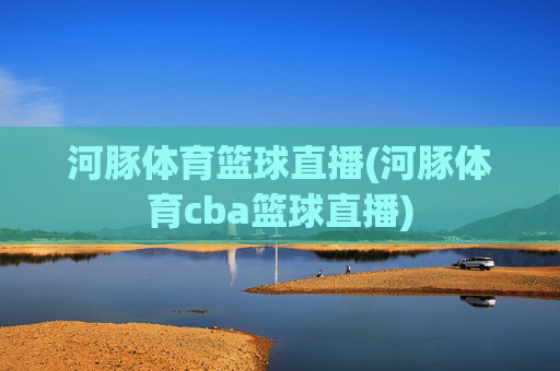 河豚体育篮球直播(河豚体育cba篮球直播)