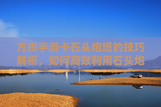 方舟手游卡石头炮塔的技巧解析,如何高效利用石头炮塔提升防御效率,方舟手游石头炮塔高效利用技巧解析,提升防御效率的方法