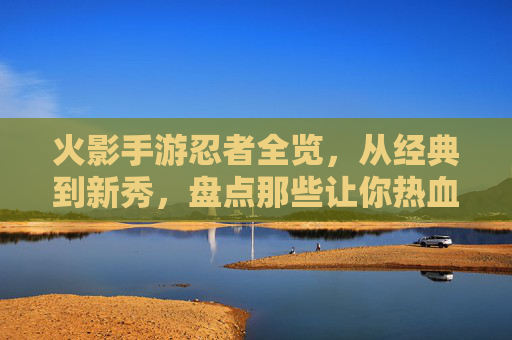 火影手游忍者全览，从经典到新秀，盘点那些让你热血沸腾的忍者