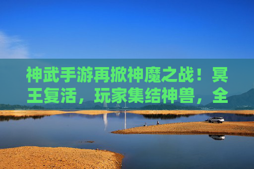 神武手游再掀神魔之战！冥王复活，玩家集结神兽，全民狂欢战冥王