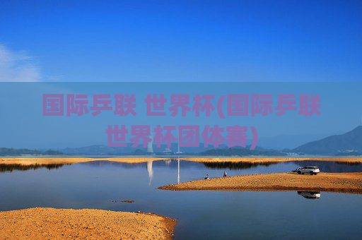 国际乒联 世界杯(国际乒联世界杯团体赛)
