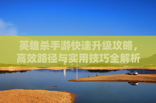 英雄杀手游快速升级攻略，高效路径与实用技巧全解析