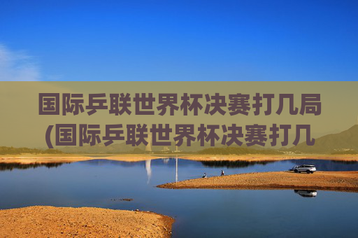 国际乒联世界杯决赛打几局(国际乒联世界杯决赛打几局比赛)