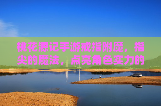 桃花源记手游戒指附魔,指尖的魔法,点亮角色实力的新篇章