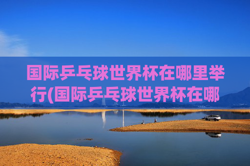 国际乒乓球世界杯在哪里举行(国际乒乓球世界杯在哪里举行的)