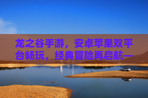 龙之谷手游,安卓苹果双平台畅玩,经典冒险再启航——重温热血,开启新篇章
