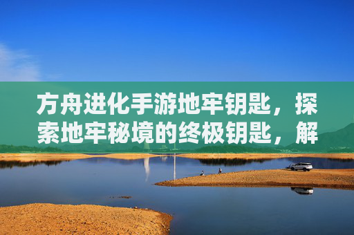 方舟进化手游地牢钥匙，探索地牢秘境的终极钥匙，解锁进化新篇章