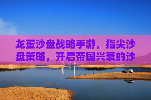 龙蛋沙盘战略手游,指尖沙盘策略,开启帝国兴衰的沙盘新篇章