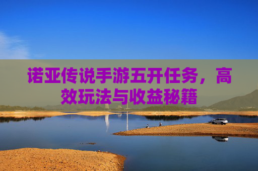 诺亚传说手游五开任务,高效玩法与收益秘籍