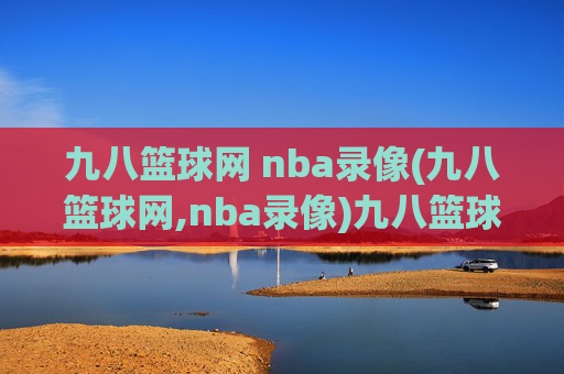 九八篮球网 nba录像(九八篮球网,nba录像)九八篮球网，NBA比赛录像在线观看平台