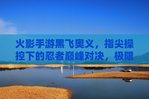 火影手游黑飞奥义,指尖操控下的忍者巅峰对决,极限操作与视觉盛宴的完美融合