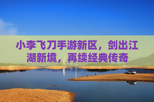 小李飞刀手游新区,剑出江湖新境,再续经典传奇