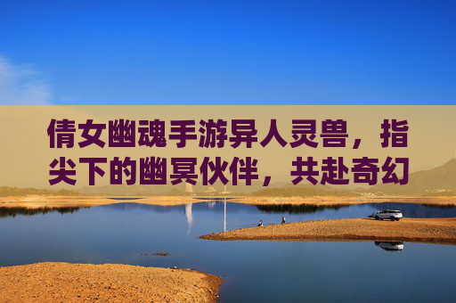 倩女幽魂手游异人灵兽，指尖下的幽冥伙伴，共赴奇幻冒险之旅