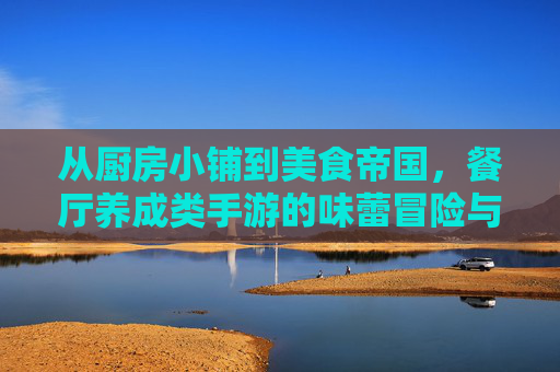 从厨房小铺到美食帝国，餐厅养成类手游的味蕾冒险与经营魅力