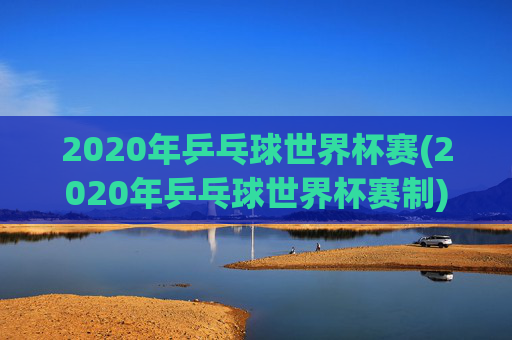 2020年乒乓球世界杯赛(2020年乒乓球世界杯赛制)2020年乒乓球世界杯赛制