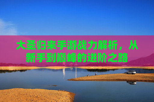 大圣归来手游战力解析,从新手到巅峰的进阶之路